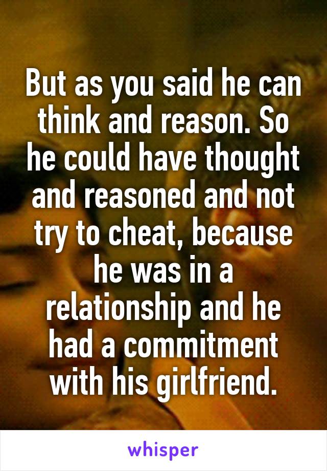 But as you said he can think and reason. So he could have thought and reasoned and not try to cheat, because he was in a relationship and he had a commitment with his girlfriend.