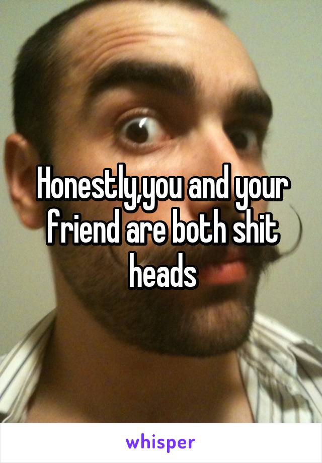 Honestly,you and your friend are both shit heads