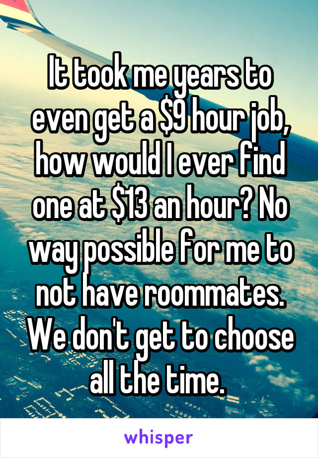 It took me years to even get a $9 hour job, how would I ever find one at $13 an hour? No way possible for me to not have roommates. We don't get to choose all the time. 