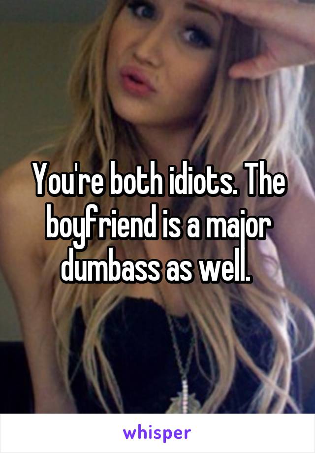 You're both idiots. The boyfriend is a major dumbass as well. 