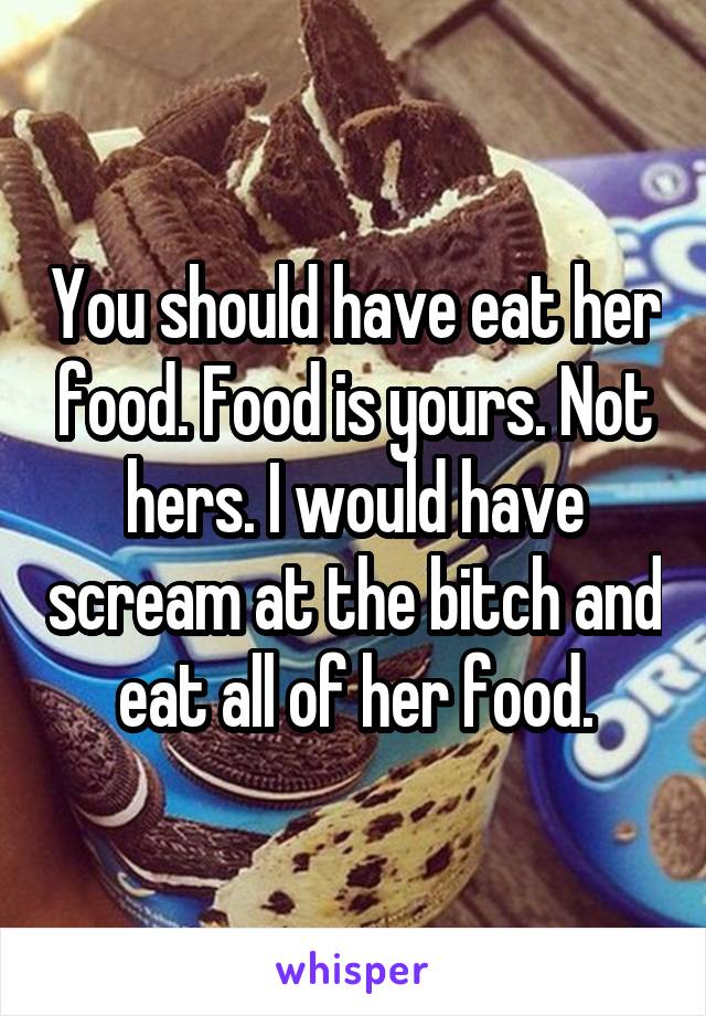 You should have eat her food. Food is yours. Not hers. I would have scream at the bitch and eat all of her food.