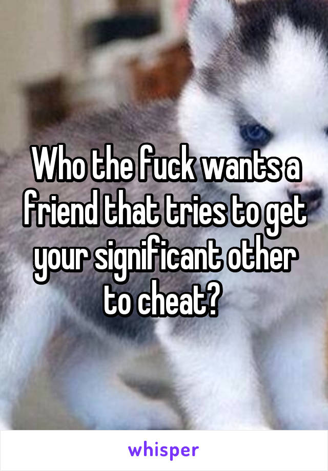 Who the fuck wants a friend that tries to get your significant other to cheat? 