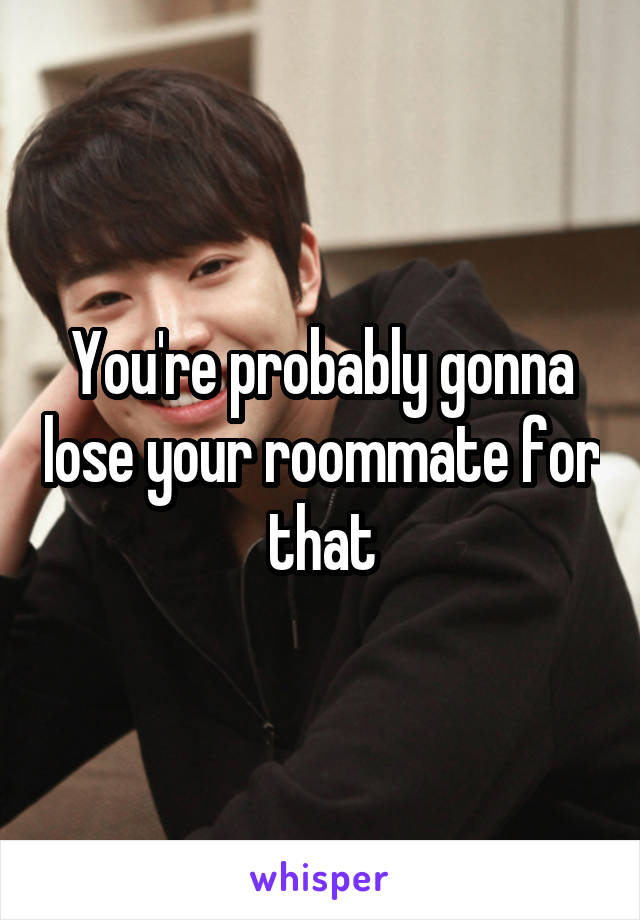 You're probably gonna lose your roommate for that