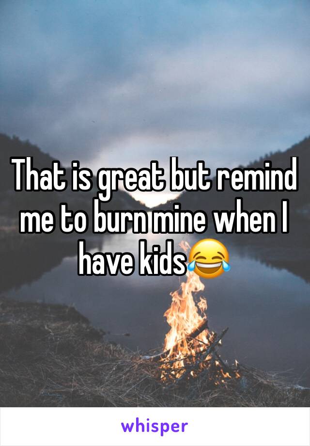 That is great but remind me to burn mine when I have kids😂