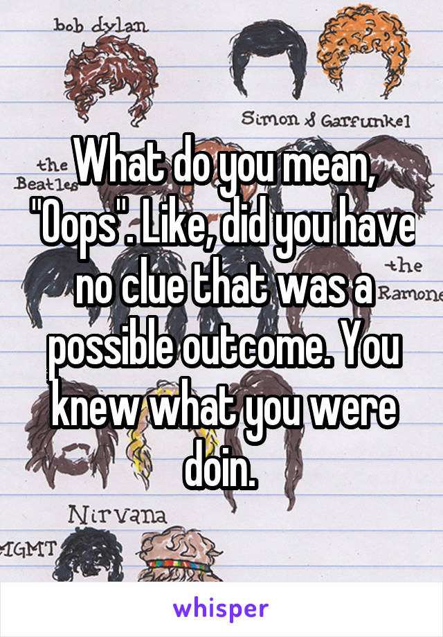 What do you mean, "Oops". Like, did you have no clue that was a possible outcome. You knew what you were doin. 