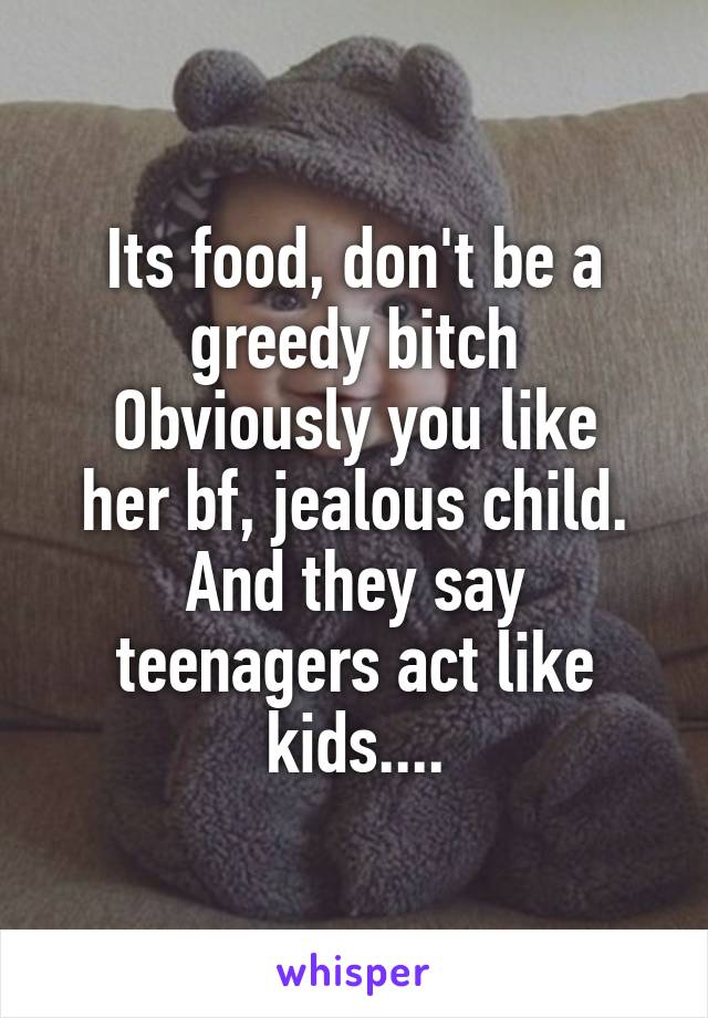 Its food, don't be a greedy bitch
Obviously you like her bf, jealous child.
And they say teenagers act like kids....