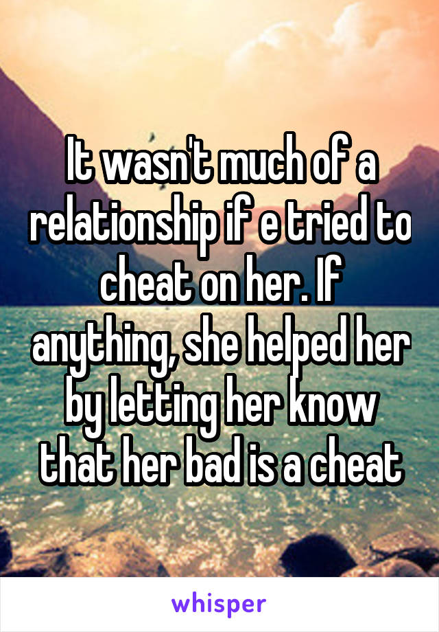 It wasn't much of a relationship if e tried to cheat on her. If anything, she helped her by letting her know that her bad is a cheat