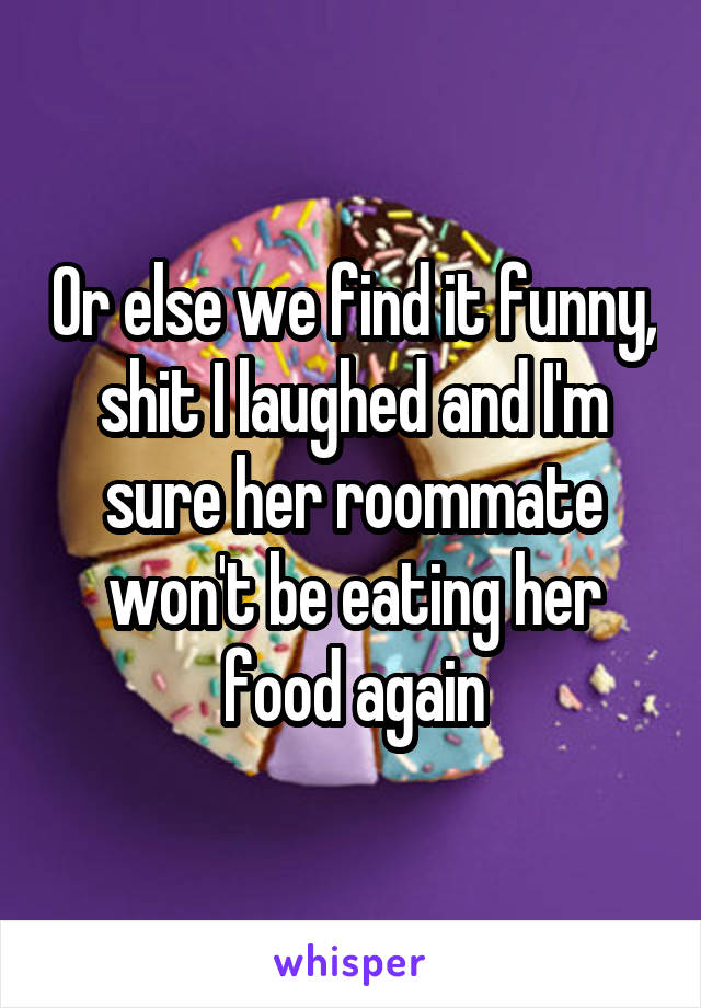 Or else we find it funny, shit I laughed and I'm sure her roommate won't be eating her food again