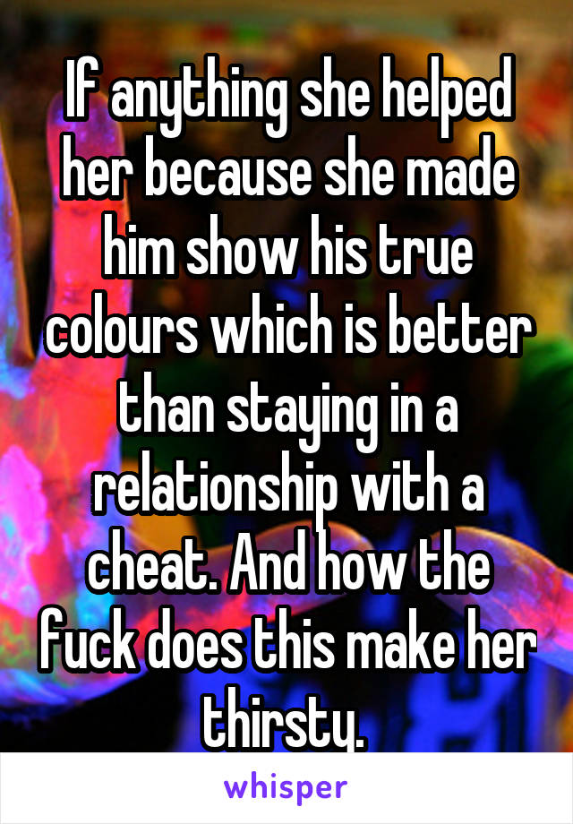 If anything she helped her because she made him show his true colours which is better than staying in a relationship with a cheat. And how the fuck does this make her thirsty. 