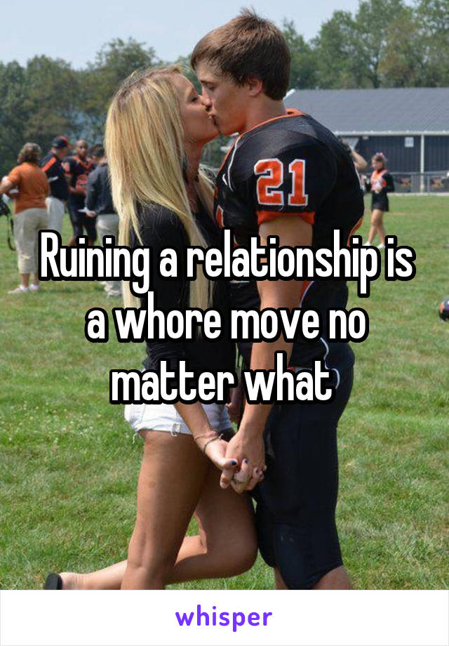 Ruining a relationship is a whore move no matter what 