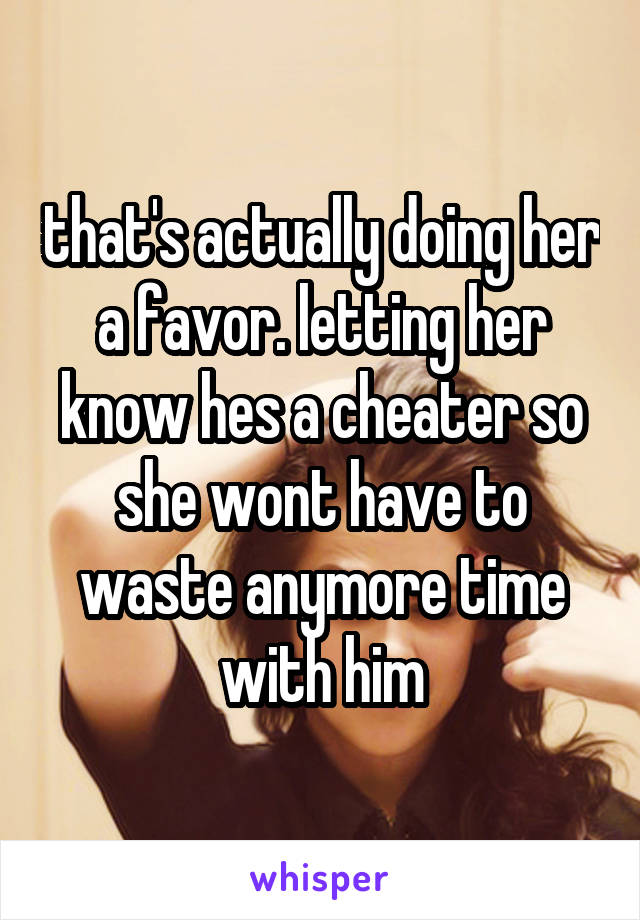 that's actually doing her a favor. letting her know hes a cheater so she wont have to waste anymore time with him