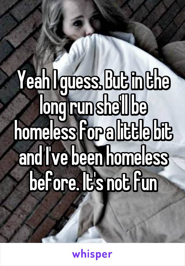 Yeah I guess. But in the long run she'll be homeless for a little bit and I've been homeless before. It's not fun