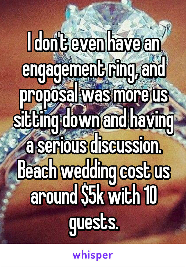 I don't even have an engagement ring, and proposal was more us sitting down and having a serious discussion. Beach wedding cost us around $5k with 10 guests.
