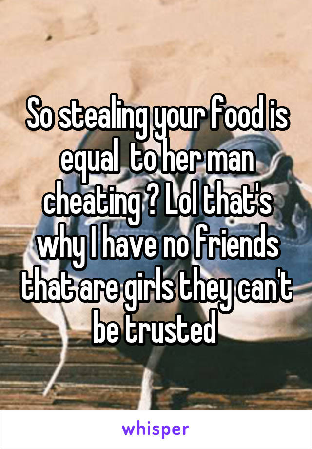 So stealing your food is equal  to her man cheating ? Lol that's why I have no friends that are girls they can't be trusted 