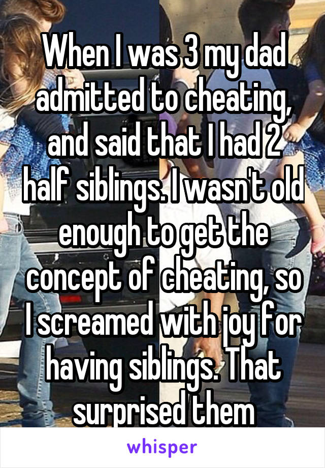 When I was 3 my dad admitted to cheating, and said that I had 2 half siblings. I wasn't old enough to get the concept of cheating, so I screamed with joy for having siblings. That surprised them