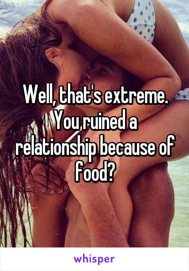 Well, that's extreme. You ruined a relationship because of food?