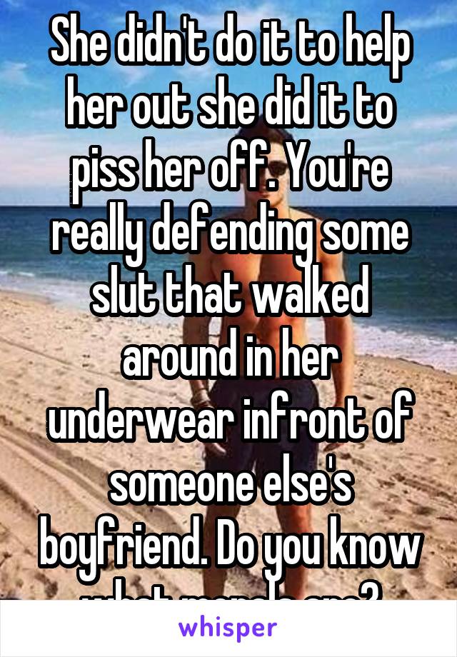 She didn't do it to help her out she did it to piss her off. You're really defending some slut that walked around in her underwear infront of someone else's boyfriend. Do you know what morals are?