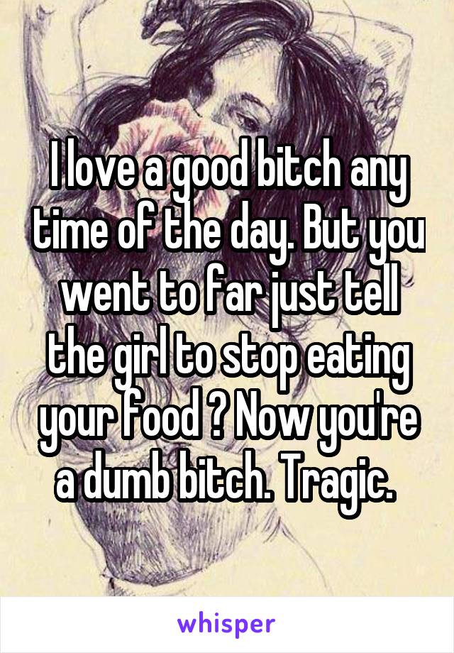 I love a good bitch any time of the day. But you went to far just tell the girl to stop eating your food ? Now you're a dumb bitch. Tragic. 