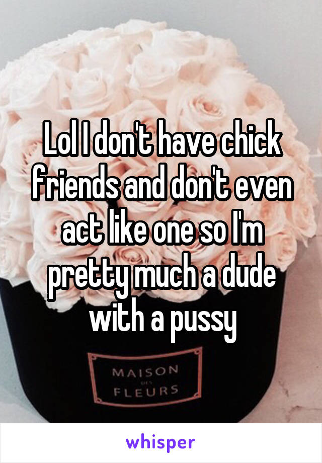 Lol I don't have chick friends and don't even act like one so I'm pretty much a dude with a pussy