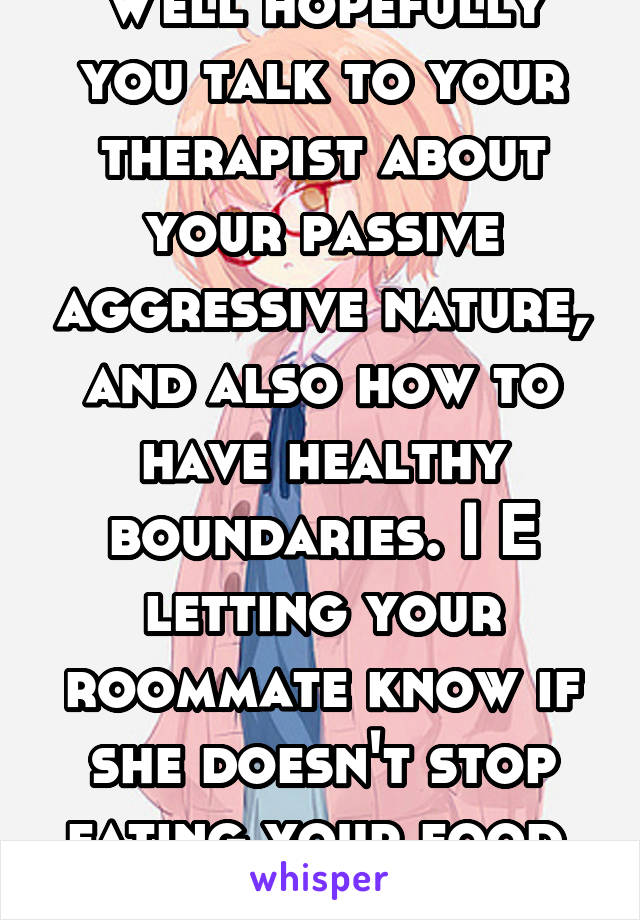 Well hopefully you talk to your therapist about your passive aggressive nature, and also how to have healthy boundaries. I E letting your roommate know if she doesn't stop eating your food, you'll mov