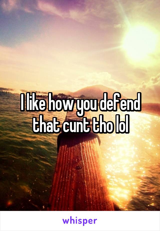 I like how you defend that cunt tho lol