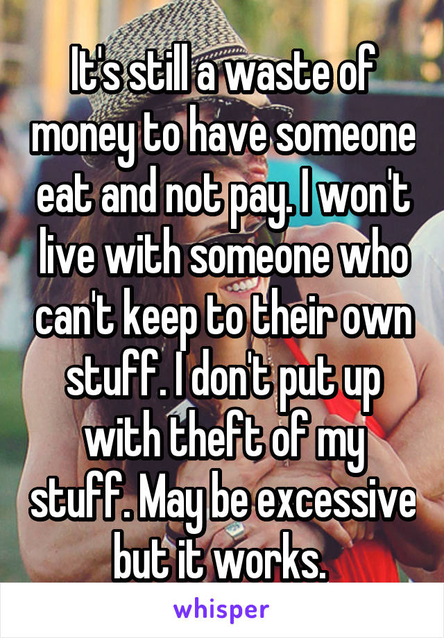 It's still a waste of money to have someone eat and not pay. I won't live with someone who can't keep to their own stuff. I don't put up with theft of my stuff. May be excessive but it works. 