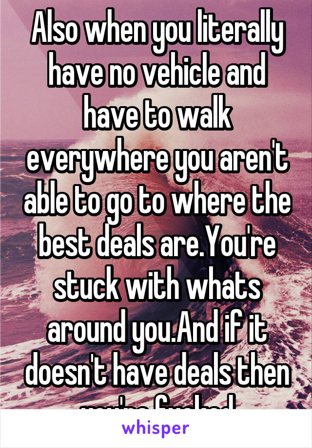 Also when you literally have no vehicle and have to walk everywhere you aren't able to go to where the best deals are.You're stuck with whats around you.And if it doesn't have deals then you're fucked