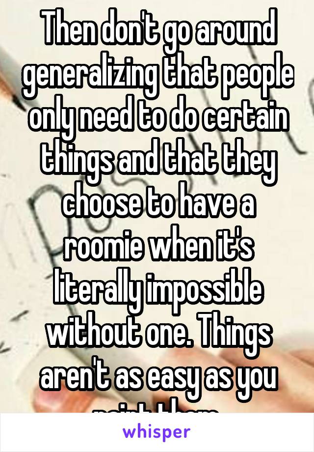 Then don't go around generalizing that people only need to do certain things and that they choose to have a roomie when it's literally impossible without one. Things aren't as easy as you paint them.