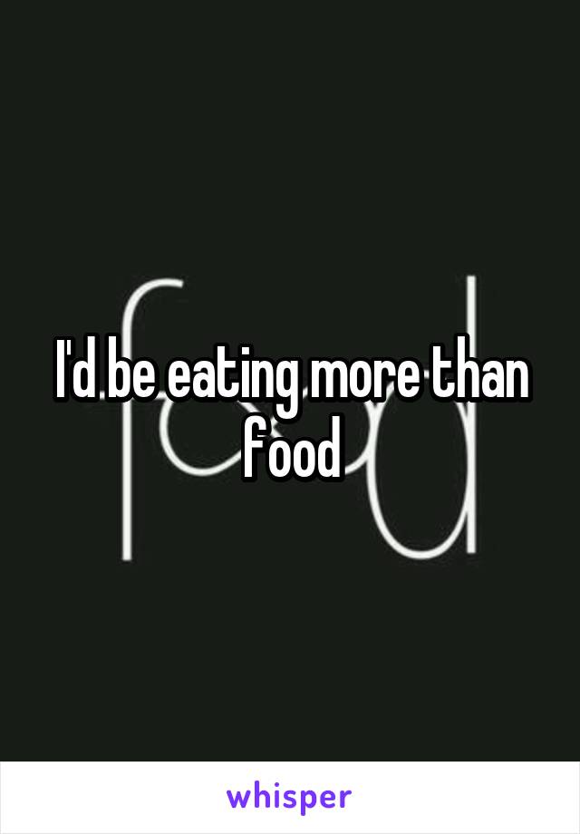 I'd be eating more than food