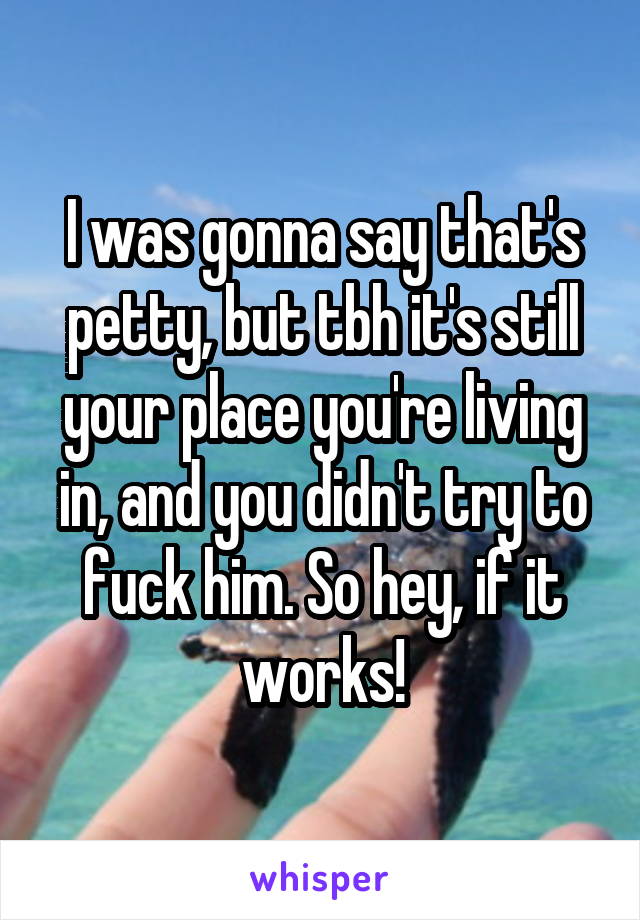 I was gonna say that's petty, but tbh it's still your place you're living in, and you didn't try to fuck him. So hey, if it works!