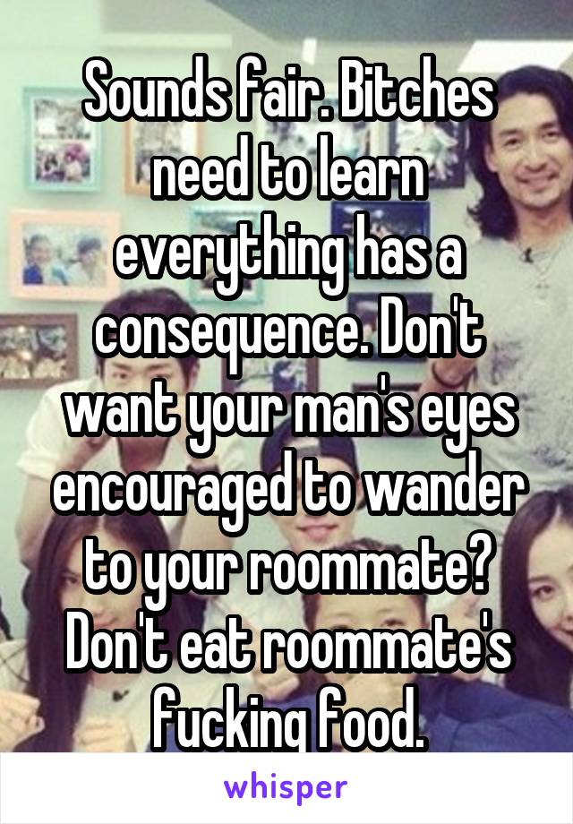 Sounds fair. Bitches need to learn everything has a consequence. Don't want your man's eyes encouraged to wander to your roommate? Don't eat roommate's fucking food.