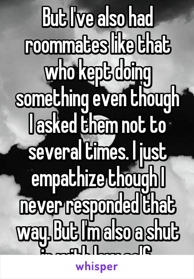 But I've also had roommates like that who kept doing something even though I asked them not to several times. I just empathize though I never responded that way. But I'm also a shut in with low self 