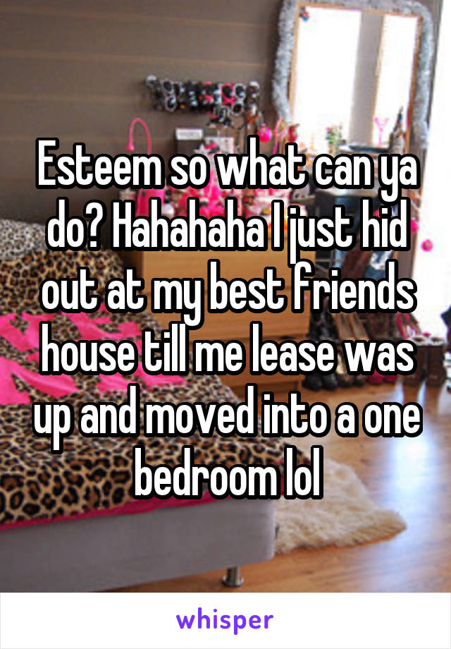 Esteem so what can ya do? Hahahaha I just hid out at my best friends house till me lease was up and moved into a one bedroom lol