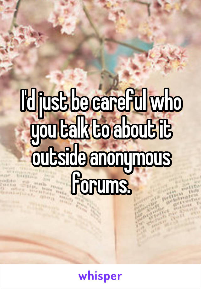 I'd just be careful who you talk to about it outside anonymous forums.