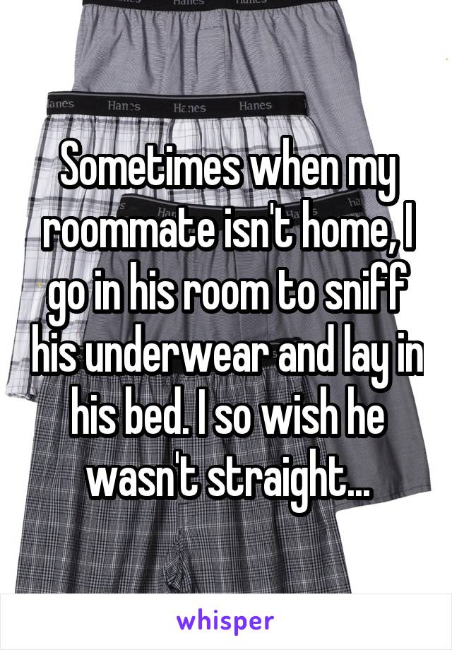 Sometimes when my roommate isn't home, I go in his room to sniff his underwear and lay in his bed. I so wish he wasn't straight...