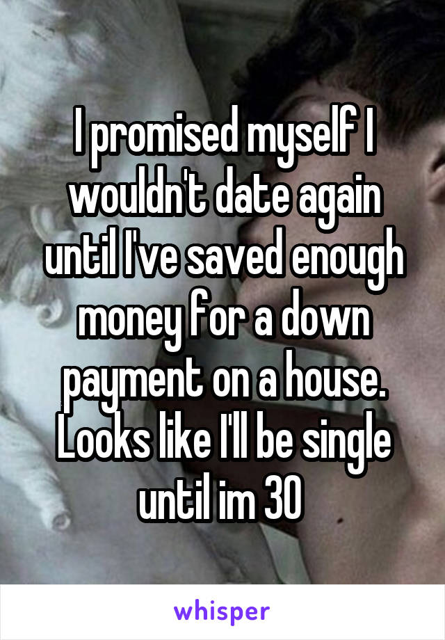 I promised myself I wouldn't date again until I've saved enough money for a down payment on a house. Looks like I'll be single until im 30 