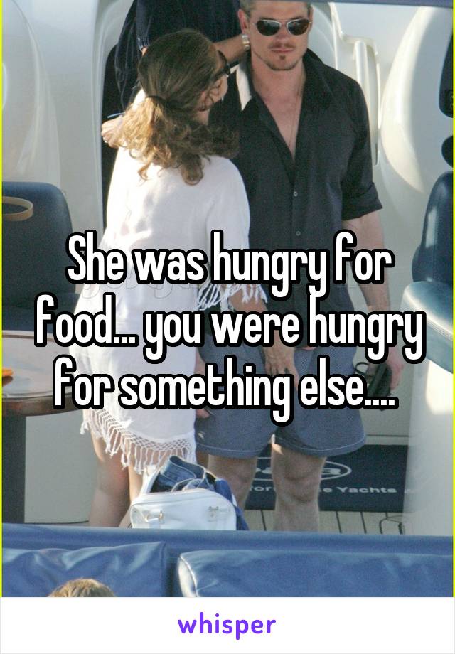 She was hungry for food... you were hungry for something else.... 