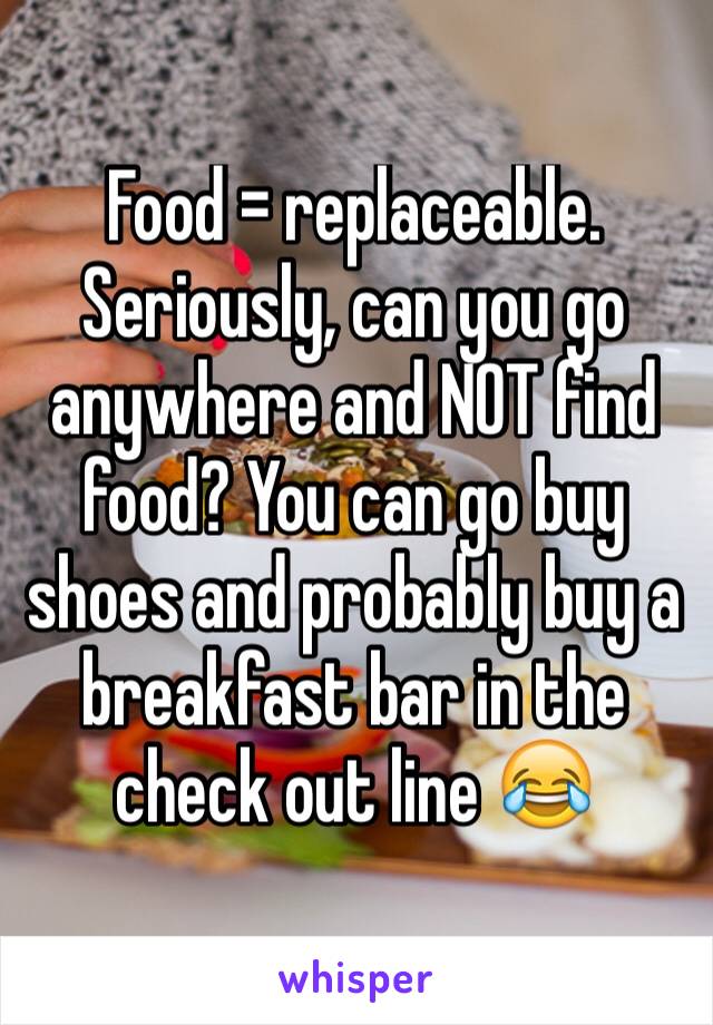 Food = replaceable. Seriously, can you go anywhere and NOT find food? You can go buy shoes and probably buy a breakfast bar in the check out line 😂