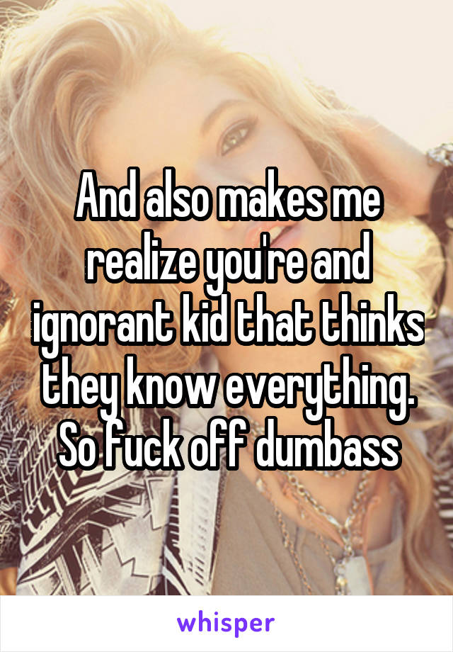 And also makes me realize you're and ignorant kid that thinks they know everything. So fuck off dumbass