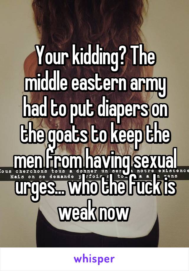 Your kidding? The middle eastern army had to put diapers on the goats to keep the men from having sexual urges... who the fuck is weak now 