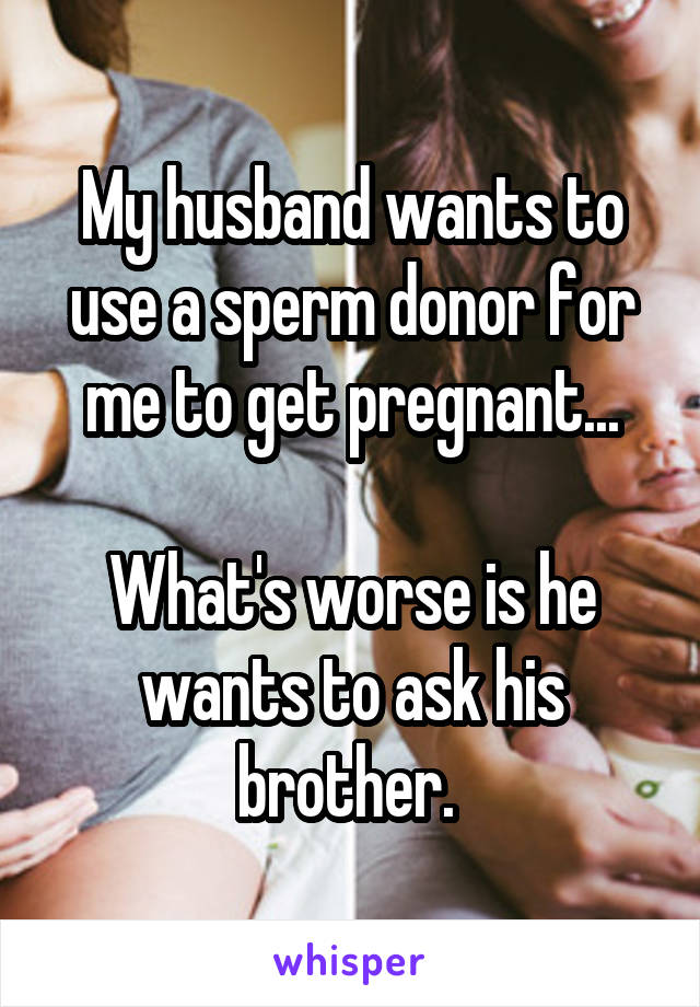 My husband wants to use a sperm donor for me to get pregnant...

What's worse is he wants to ask his brother. 