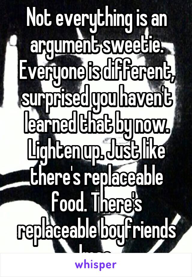 Not everything is an argument sweetie. Everyone is different, surprised you haven't learned that by now. Lighten up. Just like there's replaceable food. There's replaceable boyfriends lmao 