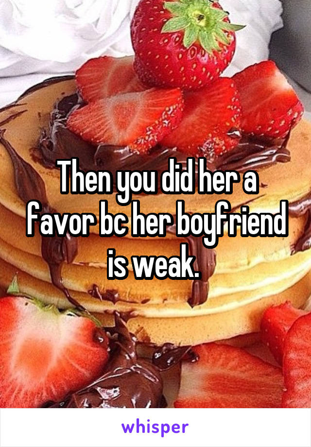 Then you did her a favor bc her boyfriend is weak. 