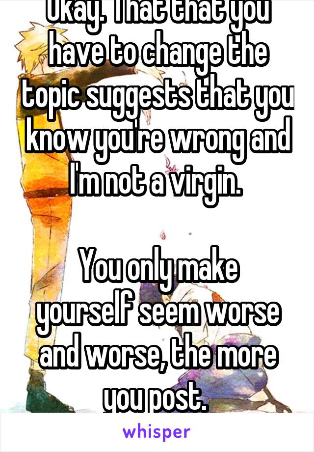 Okay. That that you have to change the topic suggests that you know you're wrong and I'm not a virgin. 

You only make yourself seem worse and worse, the more you post. 
Go home, you're dumb 