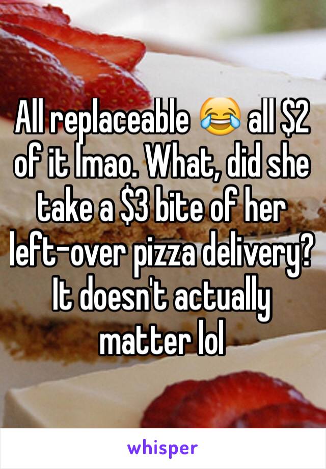 All replaceable 😂 all $2 of it lmao. What, did she take a $3 bite of her left-over pizza delivery? It doesn't actually matter lol