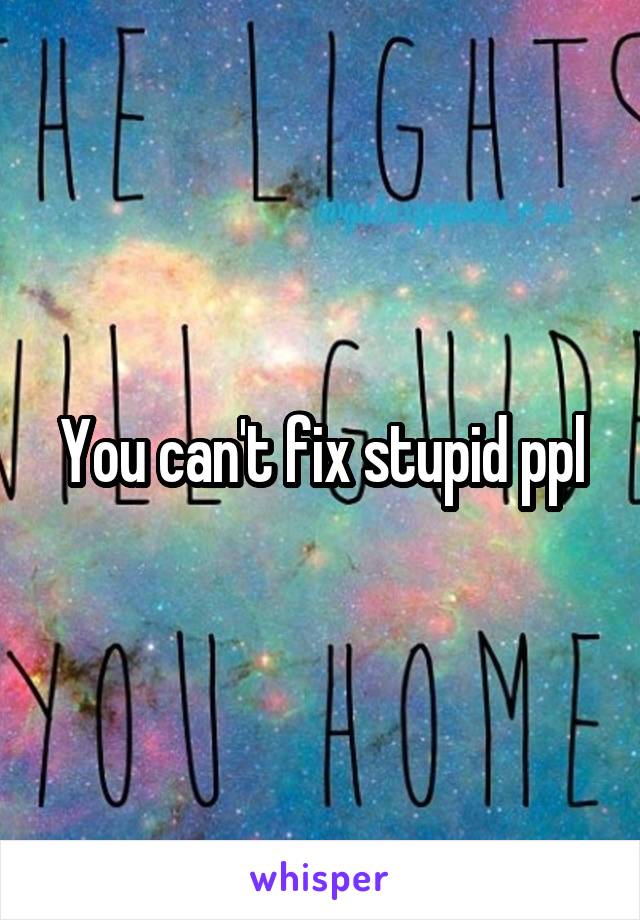 You can't fix stupid ppl