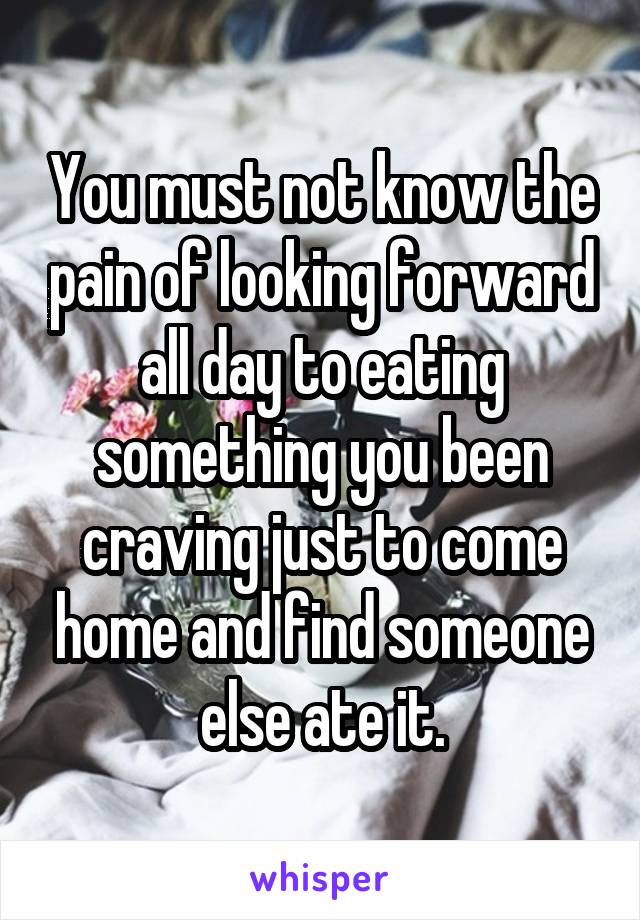 You must not know the pain of looking forward all day to eating something you been craving just to come home and find someone else ate it.