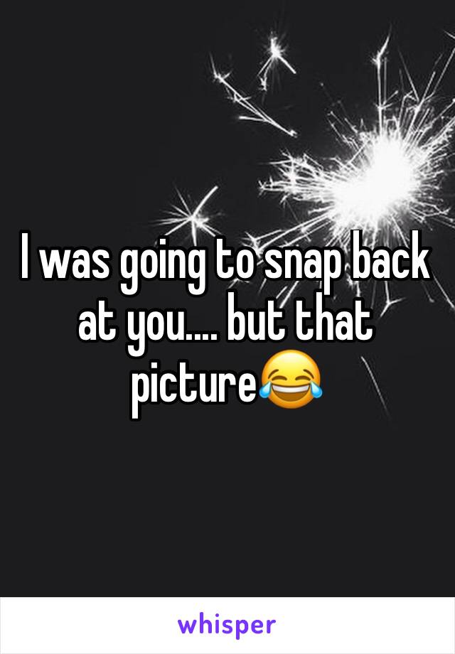 I was going to snap back at you.... but that picture😂