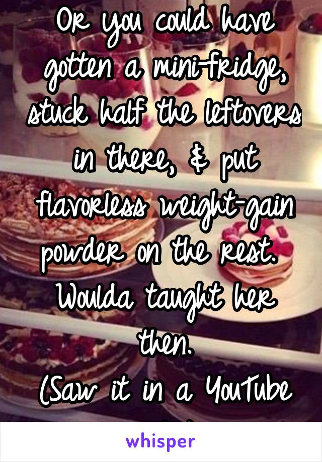 Or you could have gotten a mini-fridge, stuck half the leftovers in there, & put flavorless weight-gain powder on the rest.  Woulda taught her then.
(Saw it in a YouTube video)