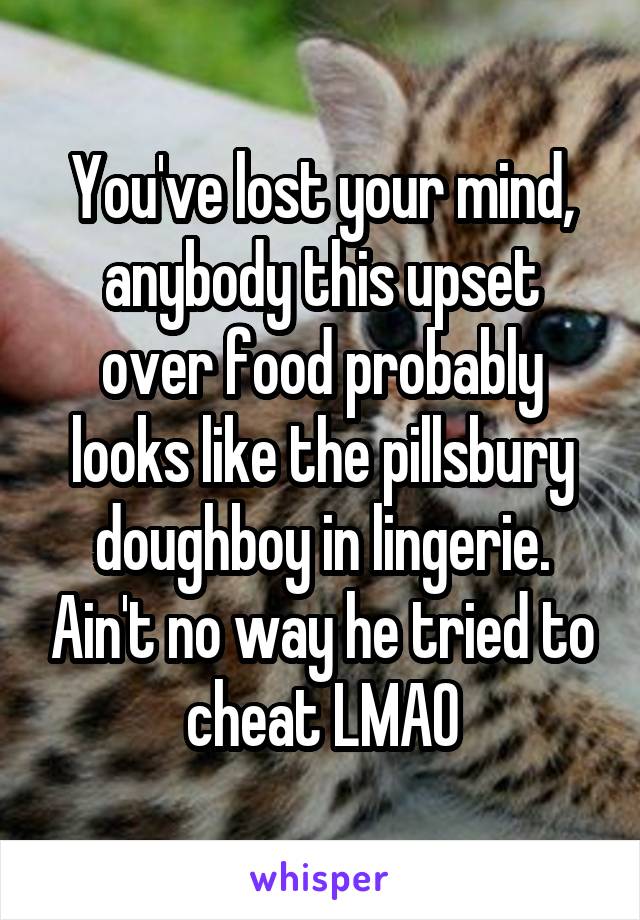 You've lost your mind, anybody this upset over food probably looks like the pillsbury doughboy in lingerie. Ain't no way he tried to cheat LMAO